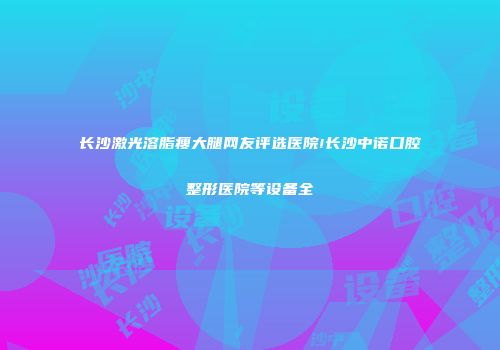 长沙激光溶脂瘦大腿网友评选医院!长沙中诺口腔整形医院等设备全