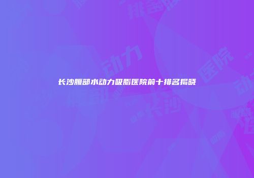 长沙腹部水动力吸脂医院前十排名揭晓