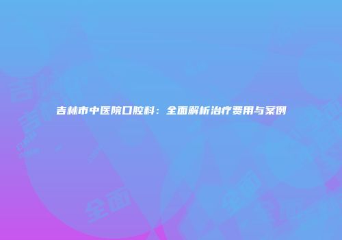 吉林市中医院口腔科：全面解析治疗费用与案例