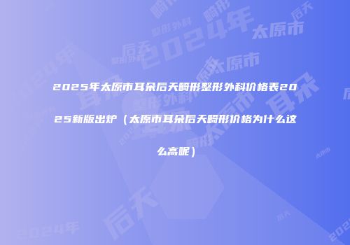 2025年太原市耳朵后天畸形整形外科价格表2025新版出炉（太原市耳朵后天畸形价格为什么这么高呢）
