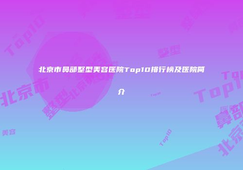 北京市鼻部整型美容医院Top10排行榜及医院简介