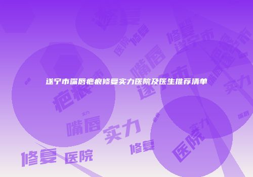 遂宁市嘴唇疤痕修复实力医院及医生推荐清单