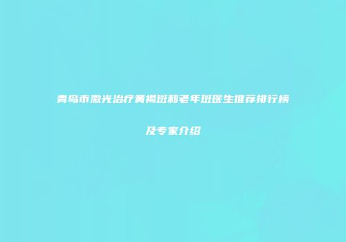 青岛市激光治疗黄褐斑和老年斑医生推荐排行榜及专家介绍