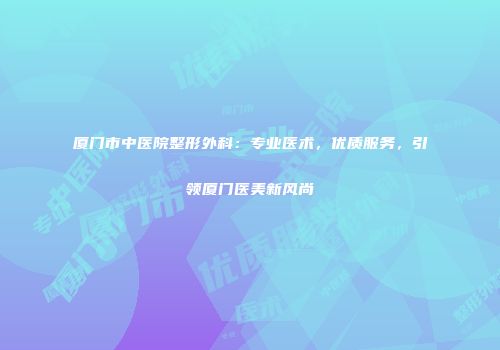 厦门市中医院整形外科：专业医术，优质服务，引领厦门医美新风尚