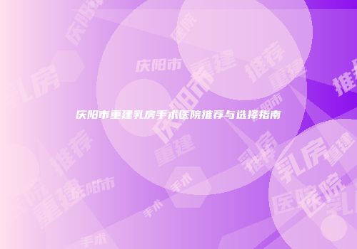 庆阳市重建乳房手术医院推荐与选择指南