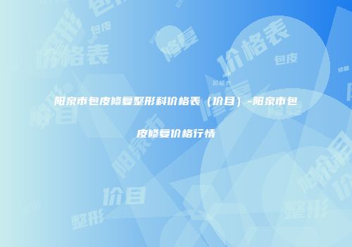 阳泉市包皮修复整形科价格表（价目）-阳泉市包皮修复价格行情