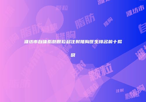 潍坊市自体脂肪颗粒移注射隆胸医生排名前十揭晓