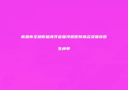 南昌市全隐形超薄牙齿保持器医院排名及推荐医生榜单