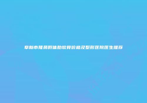 阜新市隆鼻假体肋软骨价格及整形医院医生推荐
