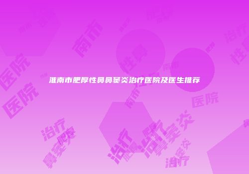 淮南市肥厚性鼻鼻窦炎治疗医院及医生推荐