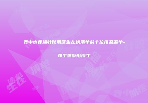 晋中市瘦脸针咬肌医生在榜清单前十位排名名单-邓生杰整形医生
