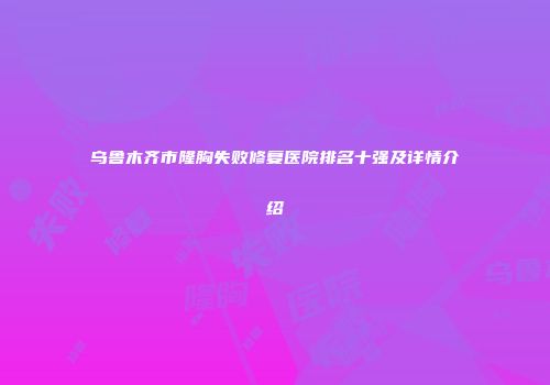 乌鲁木齐市隆胸失败修复医院排名十强及详情介绍