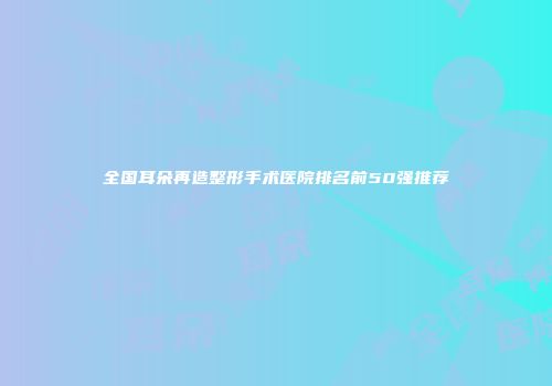全国耳朵再造整形手术医院排名前50强推荐