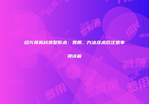 绍兴鼻翼减薄整形术：费用、方法及术后注意事项详解