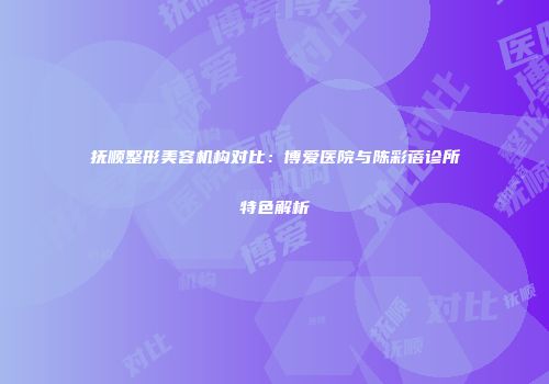 抚顺整形美容机构对比：博爱医院与陈彩蓓诊所特色解析