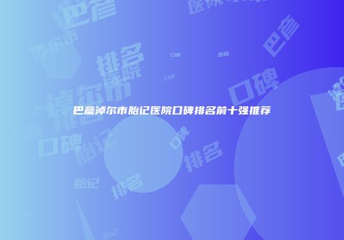 巴彦淖尔市胎记医院口碑排名前十强推荐