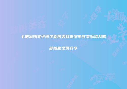 十堰淑梅女子医学整形美容医院新收费标准及眼部抽脂案例分享