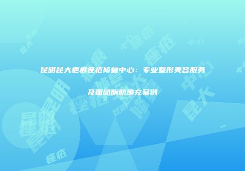 昆明昆大疤痕痤疮修复中心:专业整形美容服务及面部脂肪填充案例
