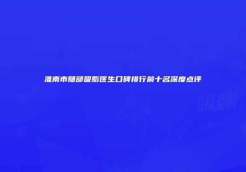 淮南市腿部吸脂医生口碑排行前十名深度点评