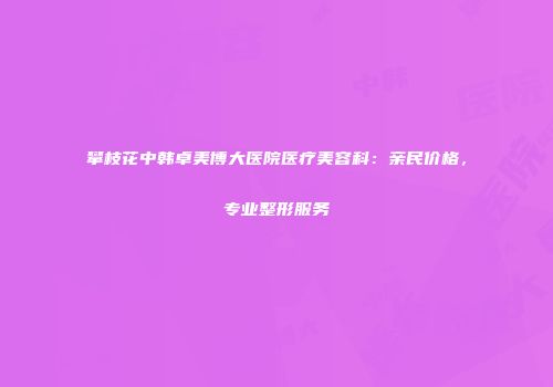 攀枝花中韩卓美博大医院医疗美容科：亲民价格，专业整形服务