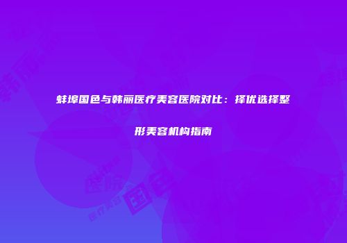 蚌埠国色与韩丽医疗美容医院对比：择优选择整形美容机构指南
