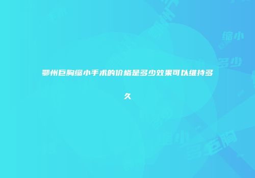 鄂州巨胸缩小手术的价格是多少效果可以维持多久