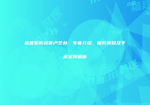 福建整形名医卢艺朴：专业介绍、擅长项目及手术案例解析
