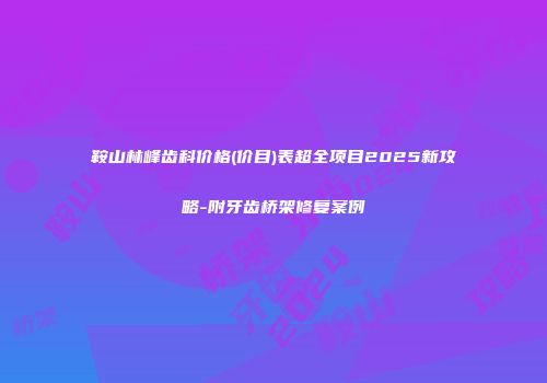 鞍山林峰齿科价格(价目)表超全项目2025新攻略-附牙齿桥架修复案例