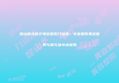 昆山时光医疗美容整形门诊部:专业整形美容服务与鼻孔缩小术案例