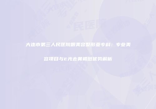 大连市第三人民医院眼美容整形亚专科：专业美容项目与E光去黄褐斑优势解析