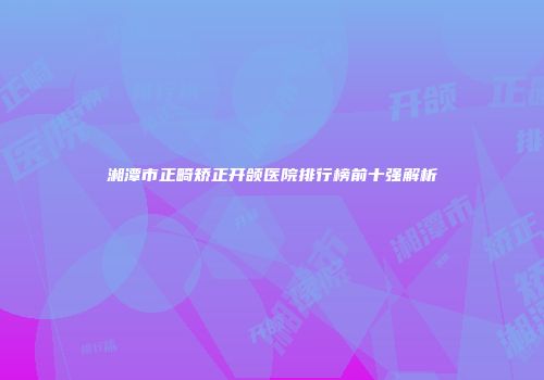 湘潭市正畸矫正开颌医院排行榜前十强解析