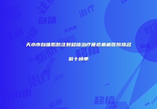 天水市自体脂肪注射移植治疗痤疮瘢痕医院排名前十榜单
