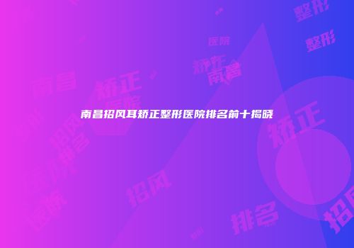 南昌招风耳矫正整形医院排名前十揭晓