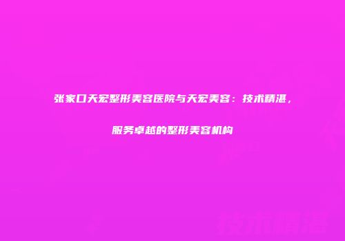 张家口天宏整形美容医院与天宏美容：技术精湛，服务卓越的整形美容机构
