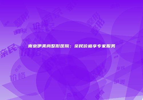 南京伊美尚整形医院：亲民价格享专家服务