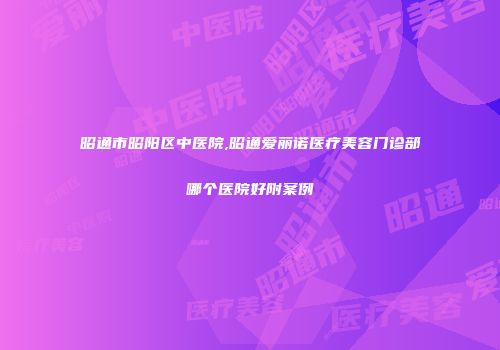 昭通市昭阳区中医院,昭通爱丽诺医疗美容门诊部哪个医院好附案例