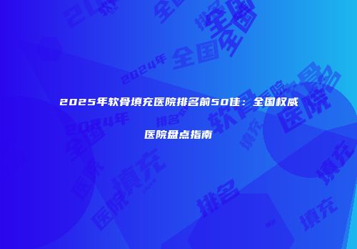 2025年软骨填充医院排名前50佳：全国权威医院盘点指南