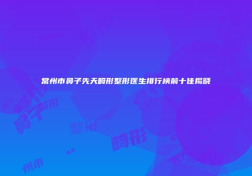 常州市鼻子先天畸形整形医生排行榜前十佳揭晓