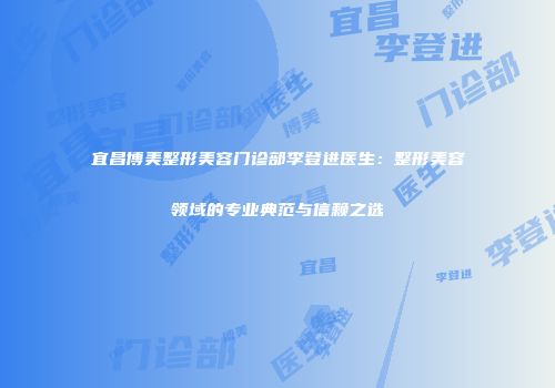 宜昌博美整形美容门诊部李登进医生：整形美容领域的专业典范与信赖之选