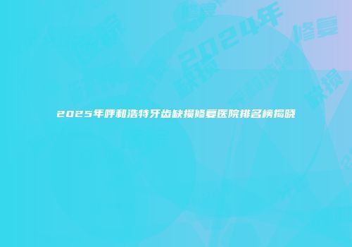 2025年呼和浩特牙齿缺损修复医院排名榜揭晓