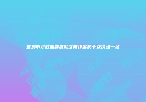 宝鸡市紧致面部皮肤医院排名前十及价格一览