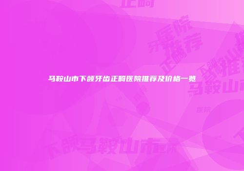 马鞍山市下颌牙齿正畸医院推荐及价格一览