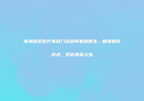 南昌颜范医疗美容门诊部何家明医生:精湛整形技术,塑造美丽人生