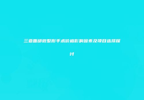 三亚面部微整形手术价格影响因素及项目选择探讨