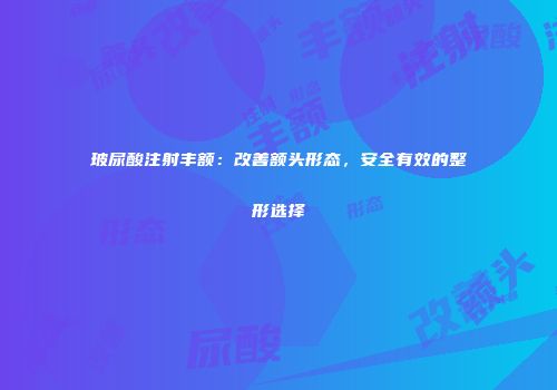 玻尿酸注射丰额：改善额头形态，安全有效的整形选择