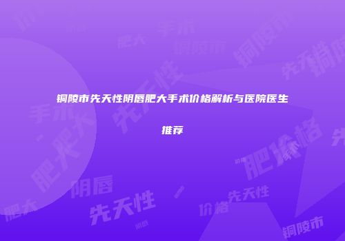 铜陵市先天性阴唇肥大手术价格解析与医院医生推荐