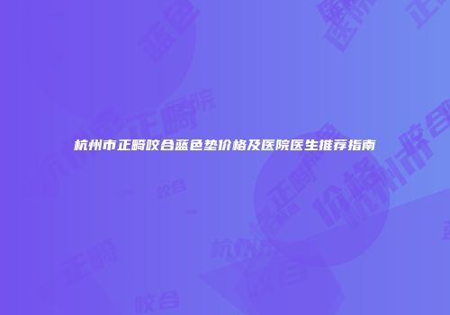 杭州市正畸咬合蓝色垫价格及医院医生推荐指南