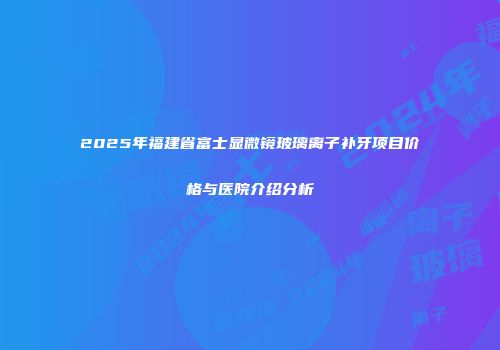 2025年福建省富士显微镜玻璃离子补牙项目价格与医院介绍分析
